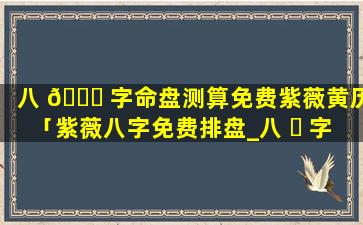 八 🐟 字命盘测算免费紫薇黄历「紫薇八字免费排盘_八 ☘ 字排盘免费测算_四柱生辰八字测算」